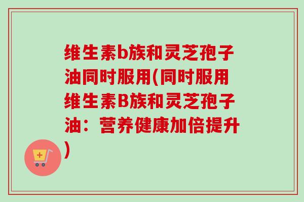 维生素b族和灵芝孢子油同时服用(同时服用维生素B族和灵芝孢子油:营养健康加倍提升)-第1张图片-卓越灵芝孢子粉 维生素b族和灵芝孢子油同时服用(同时服用维生素B族和灵芝孢子油:营养健康加倍提升)-第1张图片-卓越灵芝孢子粉