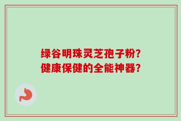 绿谷明珠灵芝孢子粉？健康保健的全能神器？-第1张图片-卓越灵芝孢子粉