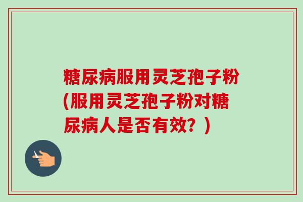糖尿病服用灵芝孢子粉(服用灵芝孢子粉对糖尿病人是否有效？)-第1张图片-卓越灵芝孢子粉