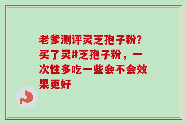 老爹测评灵芝孢子粉?买了灵#芝孢子粉,一次性多吃一些会不会效果更好-第1张图片-卓越灵芝孢子粉 老爹测评灵芝孢子粉?买了灵#芝孢子粉,一次性多吃一些会不会效果更好-第1张图片-卓越灵芝孢子粉