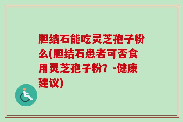 胆结石能吃灵芝孢子粉么(胆结石患者可否食用灵芝孢子粉?-健康建议)-第1张图片-卓越灵芝孢子粉 胆结石能吃灵芝孢子粉么(胆结石患者可否食用灵芝孢子粉?-健康建议)-第1张图片-卓越灵芝孢子粉