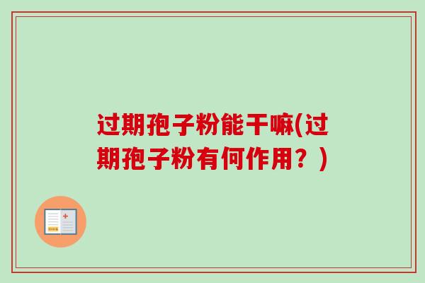 过期孢子粉能干嘛(过期孢子粉有何作用?)-第1张图片-卓越灵芝孢子粉 过期孢子粉能干嘛(过期孢子粉有何作用?)-第1张图片-卓越灵芝孢子粉