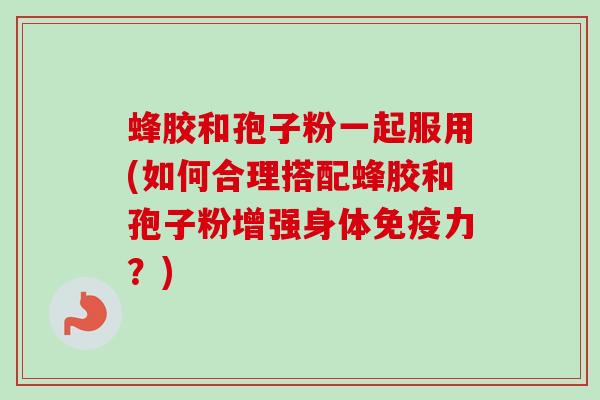 蜂胶和孢子粉一起服用(如何合理搭配蜂胶和孢子粉增强身体免疫力？)-第1张图片-卓越灵芝孢子粉