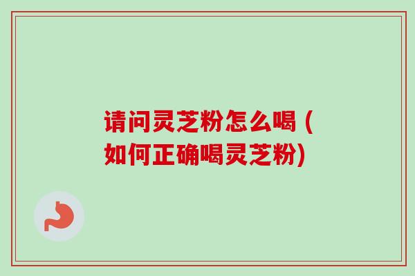 请问灵芝粉怎么喝 (如何正确喝灵芝粉)-第1张图片-卓越灵芝孢子粉