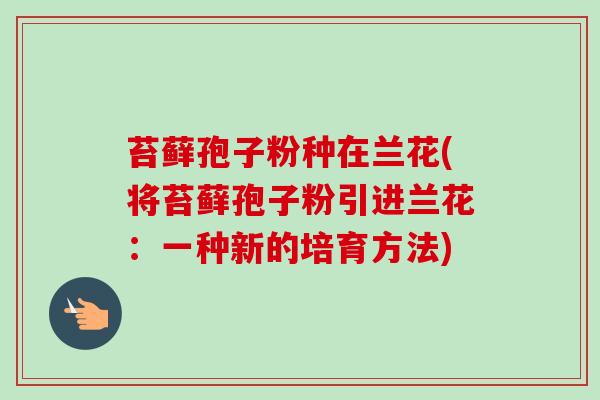 苔藓孢子粉种在兰花(将苔藓孢子粉引进兰花:一种新的培育方法)-第1张图片-卓越灵芝孢子粉 苔藓孢子粉种在兰花(将苔藓孢子粉引进兰花:一种新的培育方法)-第1张图片-卓越灵芝孢子粉