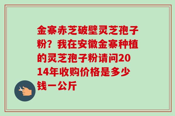 金寨赤芝破壁灵芝孢子粉?我在安徽金寨种植的灵芝孢子粉请问2014年收购价格是多少钱一公斤-第1张图片-卓越灵芝孢子粉 金寨赤芝破壁灵芝孢子粉?我在安徽金寨种植的灵芝孢子粉请问2014年收购价格是多少钱一公斤-第1张图片-卓越灵芝孢子粉
