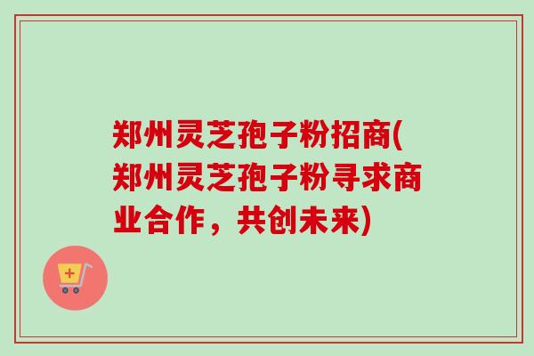 郑州灵芝孢子粉招商(郑州灵芝孢子粉寻求商业合作,共创未来)-第1张图片-卓越灵芝孢子粉 郑州灵芝孢子粉招商(郑州灵芝孢子粉寻求商业合作,共创未来)-第1张图片-卓越灵芝孢子粉