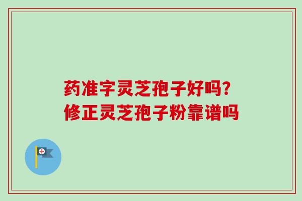 药准字灵芝孢子好吗？修正灵芝孢子粉靠谱吗-第1张图片-卓越灵芝孢子粉