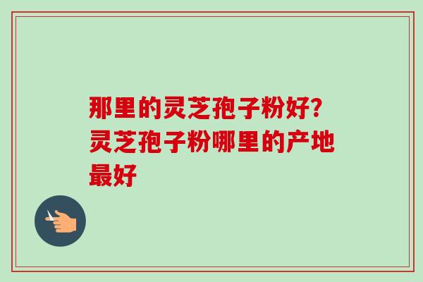 那里的灵芝孢子粉好?灵芝孢子粉哪里的产地最好-第1张图片-卓越灵芝孢子粉 那里的灵芝孢子粉好?灵芝孢子粉哪里的产地最好-第1张图片-卓越灵芝孢子粉