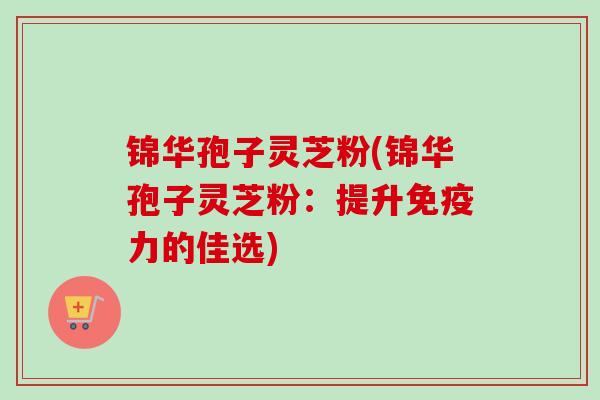 锦华孢子灵芝粉(锦华孢子灵芝粉：提升免疫力的佳选)-第1张图片-卓越灵芝孢子粉