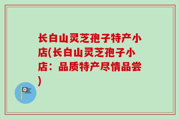 长白山灵芝孢子特产小店(长白山灵芝孢子小店:品质特产尽情品尝)-第1张图片-卓越灵芝孢子粉 长白山灵芝孢子特产小店(长白山灵芝孢子小店:品质特产尽情品尝)-第1张图片-卓越灵芝孢子粉