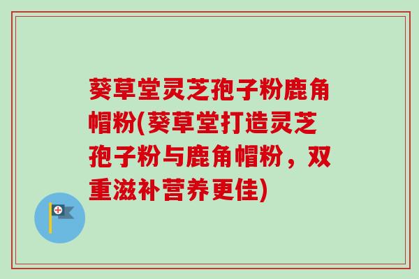 葵草堂灵芝孢子粉鹿角帽粉(葵草堂打造灵芝孢子粉与鹿角帽粉,双重滋补营养更佳)-第1张图片-卓越灵芝孢子粉 葵草堂灵芝孢子粉鹿角帽粉(葵草堂打造灵芝孢子粉与鹿角帽粉,双重滋补营养更佳)-第1张图片-卓越灵芝孢子粉
