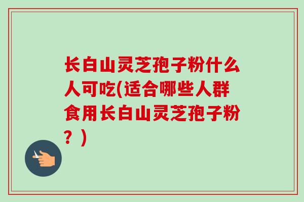长白山灵芝孢子粉什么人可吃(适合哪些人群食用长白山灵芝孢子粉?)-第1张图片-卓越灵芝孢子粉 长白山灵芝孢子粉什么人可吃(适合哪些人群食用长白山灵芝孢子粉?)-第1张图片-卓越灵芝孢子粉