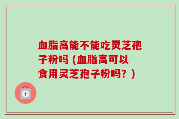 血脂高能不能吃灵芝孢子粉吗 (血脂高可以食用灵芝孢子粉吗？)-第1张图片-卓越灵芝孢子粉