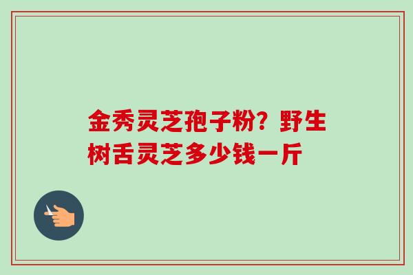 金秀灵芝孢子粉？野生树舌灵芝多少钱一斤-第1张图片-卓越灵芝孢子粉