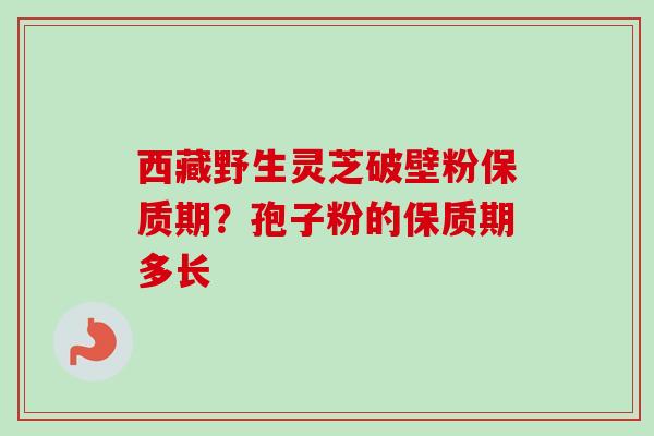 西藏野生灵芝破壁粉保质期？孢子粉的保质期多长-第1张图片-卓越灵芝孢子粉