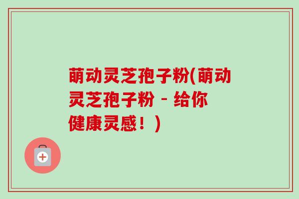 萌动灵芝孢子粉(萌动灵芝孢子粉 - 给你健康灵感!)-第1张图片-卓越灵芝孢子粉 萌动灵芝孢子粉(萌动灵芝孢子粉 - 给你健康灵感!)-第1张图片-卓越灵芝孢子粉