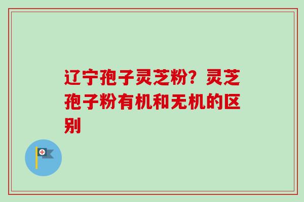 辽宁孢子灵芝粉?灵芝孢子粉有机和无机的区别-第1张图片-卓越灵芝孢子粉 辽宁孢子灵芝粉?灵芝孢子粉有机和无机的区别-第1张图片-卓越灵芝孢子粉
