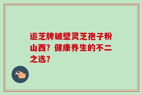 运芝牌破壁灵芝孢子粉山西？健康养生的不二之选？-第1张图片-卓越灵芝孢子粉