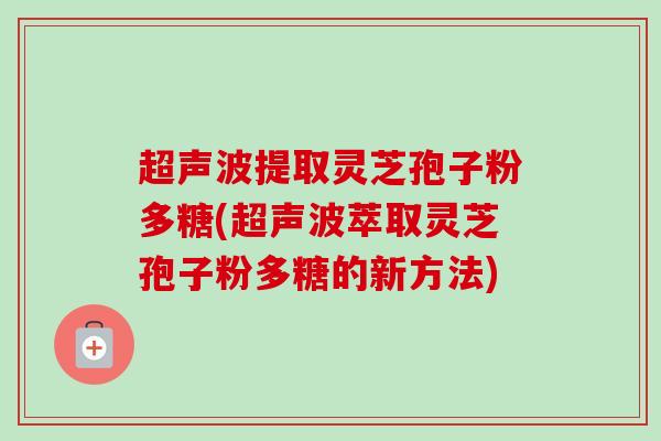超声波提取灵芝孢子粉多糖(超声波萃取灵芝孢子粉多糖的新方法)-第1张图片-卓越灵芝孢子粉 超声波提取灵芝孢子粉多糖(超声波萃取灵芝孢子粉多糖的新方法)-第1张图片-卓越灵芝孢子粉