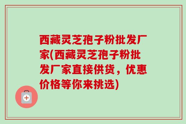 西藏灵芝孢子粉批发厂家(西藏灵芝孢子粉批发厂家直接供货,优惠价格等你来挑选)-第1张图片-卓越灵芝孢子粉 西藏灵芝孢子粉批发厂家(西藏灵芝孢子粉批发厂家直接供货,优惠价格等你来挑选)-第1张图片-卓越灵芝孢子粉