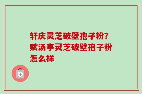 轩庆灵芝破壁孢子粉?赋汤亭灵芝破壁孢子粉怎么样-第1张图片-卓越灵芝孢子粉 轩庆灵芝破壁孢子粉?赋汤亭灵芝破壁孢子粉怎么样-第1张图片-卓越灵芝孢子粉