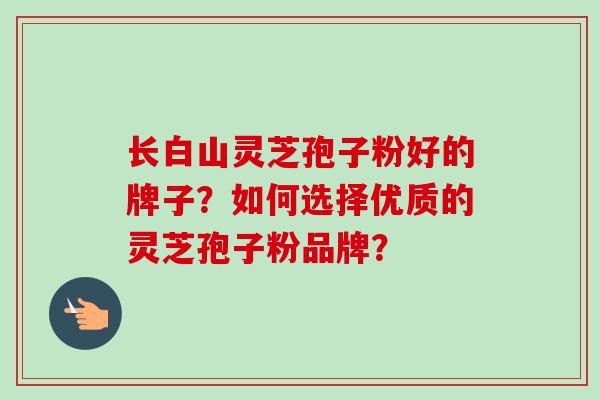 长白山灵芝孢子粉好的牌子？如何选择优质的灵芝孢子粉品牌？-第1张图片-卓越灵芝孢子粉