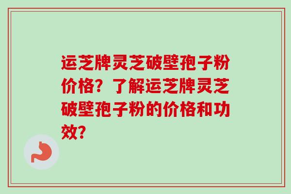 运芝牌灵芝破壁孢子粉价格?了解运芝牌灵芝破壁孢子粉的价格和功效?-第1张图片-卓越灵芝孢子粉 运芝牌灵芝破壁孢子粉价格?了解运芝牌灵芝破壁孢子粉的价格和功效?-第1张图片-卓越灵芝孢子粉