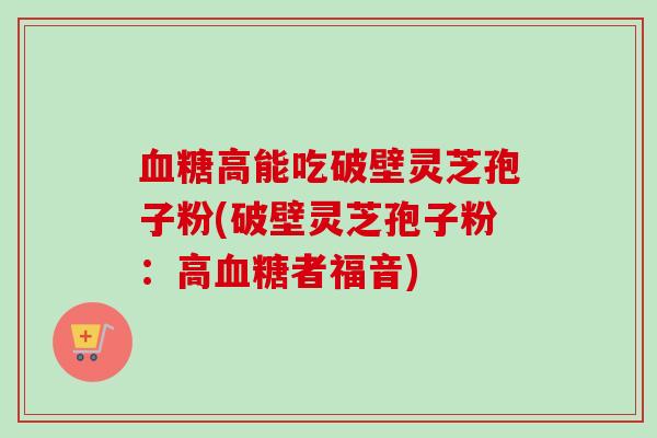 血糖高能吃破壁灵芝孢子粉(破壁灵芝孢子粉:高血糖者福音)-第1张图片-卓越灵芝孢子粉 血糖高能吃破壁灵芝孢子粉(破壁灵芝孢子粉:高血糖者福音)-第1张图片-卓越灵芝孢子粉