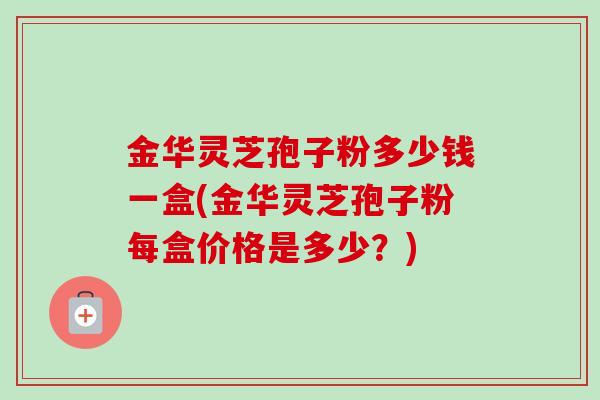 金华灵芝孢子粉多少钱一盒(金华灵芝孢子粉每盒价格是多少？)-第1张图片-卓越灵芝孢子粉