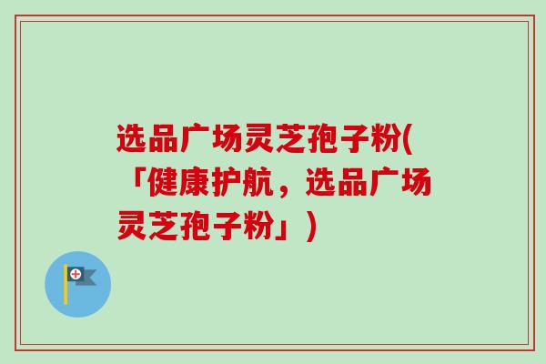 选品广场灵芝孢子粉(「健康护航，选品广场灵芝孢子粉」)-第1张图片-卓越灵芝孢子粉