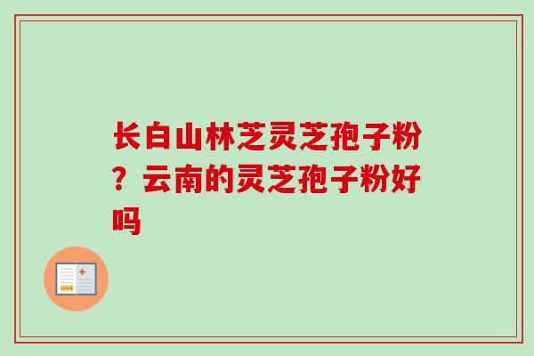 长白山林芝灵芝孢子粉?云南的灵芝孢子粉好吗-第1张图片-卓越灵芝孢子粉 长白山林芝灵芝孢子粉?云南的灵芝孢子粉好吗-第1张图片-卓越灵芝孢子粉