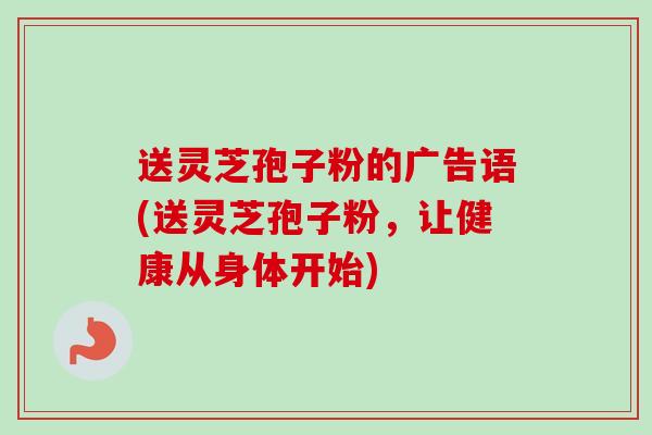 送灵芝孢子粉的广告语(送灵芝孢子粉，让健康从身体开始)-第1张图片-卓越灵芝孢子粉