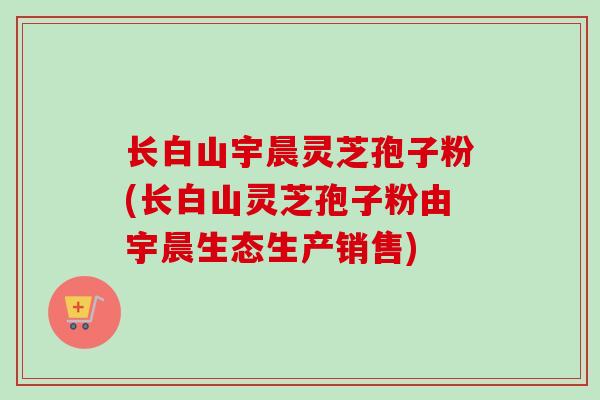 长白山宇晨灵芝孢子粉(长白山灵芝孢子粉由宇晨生态生产销售)-第1张图片-卓越灵芝孢子粉 长白山宇晨灵芝孢子粉(长白山灵芝孢子粉由宇晨生态生产销售)-第1张图片-卓越灵芝孢子粉