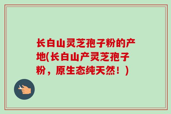 长白山灵芝孢子粉的产地(长白山产灵芝孢子粉，原生态纯天然！)-第1张图片-卓越灵芝孢子粉
