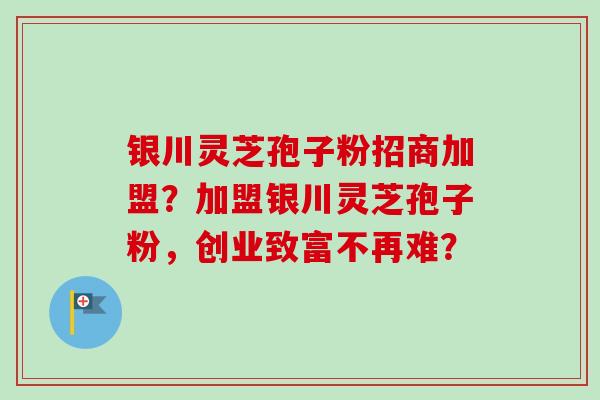银川灵芝孢子粉招商加盟?加盟银川灵芝孢子粉,创业致富不再难?-第1张图片-卓越灵芝孢子粉 银川灵芝孢子粉招商加盟?加盟银川灵芝孢子粉,创业致富不再难?-第1张图片-卓越灵芝孢子粉