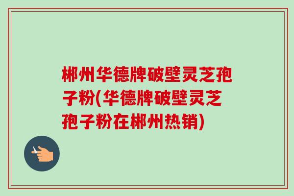 郴州华德牌破壁灵芝孢子粉(华德牌破壁灵芝孢子粉在郴州热销)-第1张图片-卓越灵芝孢子粉 郴州华德牌破壁灵芝孢子粉(华德牌破壁灵芝孢子粉在郴州热销)-第1张图片-卓越灵芝孢子粉