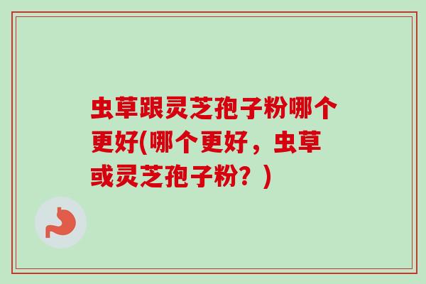 虫草跟灵芝孢子粉哪个更好(哪个更好，虫草或灵芝孢子粉？)-第1张图片-卓越灵芝孢子粉