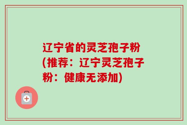 辽宁省的灵芝孢子粉 (推荐：辽宁灵芝孢子粉：健康无添加)-第1张图片-卓越灵芝孢子粉