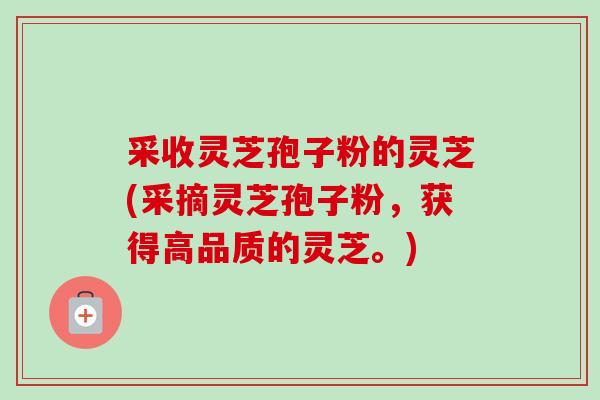 采收灵芝孢子粉的灵芝(采摘灵芝孢子粉，获得高品质的灵芝。)-第1张图片-卓越灵芝孢子粉