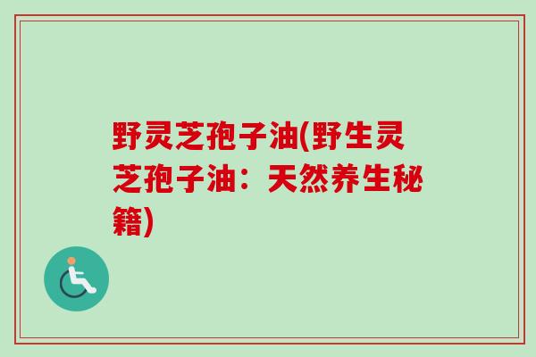 野灵芝孢子油(野生灵芝孢子油:天然养生秘籍)-第1张图片-卓越灵芝孢子粉 野灵芝孢子油(野生灵芝孢子油:天然养生秘籍)-第1张图片-卓越灵芝孢子粉