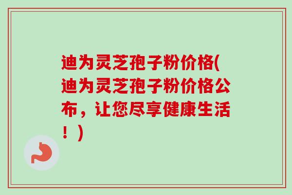 迪为灵芝孢子粉价格(迪为灵芝孢子粉价格公布，让您尽享健康生活！)-第1张图片-卓越灵芝孢子粉