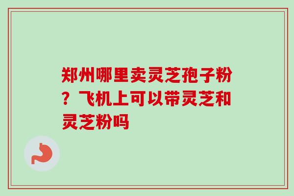 郑州哪里卖灵芝孢子粉?飞机上可以带灵芝和灵芝粉吗-第1张图片-卓越灵芝孢子粉 郑州哪里卖灵芝孢子粉?飞机上可以带灵芝和灵芝粉吗-第1张图片-卓越灵芝孢子粉