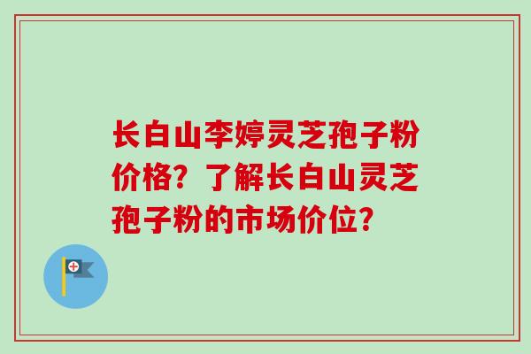 长白山李婷灵芝孢子粉价格?了解长白山灵芝孢子粉的市场价位?-第1张图片-卓越灵芝孢子粉 长白山李婷灵芝孢子粉价格?了解长白山灵芝孢子粉的市场价位?-第1张图片-卓越灵芝孢子粉