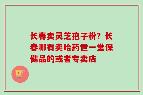 长春卖灵芝孢子粉?长春哪有卖哈药世一堂保健品的或者专卖店-第1张图片-卓越灵芝孢子粉 长春卖灵芝孢子粉?长春哪有卖哈药世一堂保健品的或者专卖店-第1张图片-卓越灵芝孢子粉
