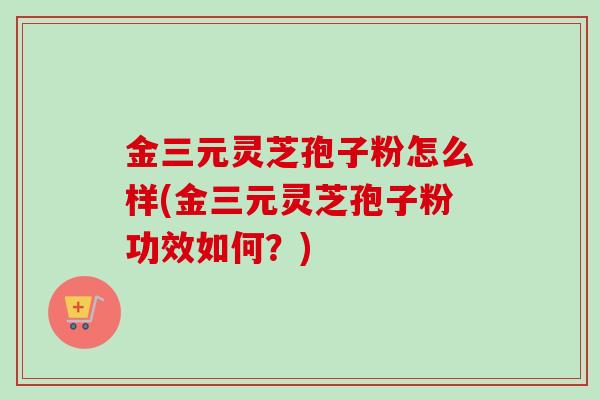 金三元灵芝孢子粉怎么样(金三元灵芝孢子粉功效如何？)-第1张图片-卓越灵芝孢子粉