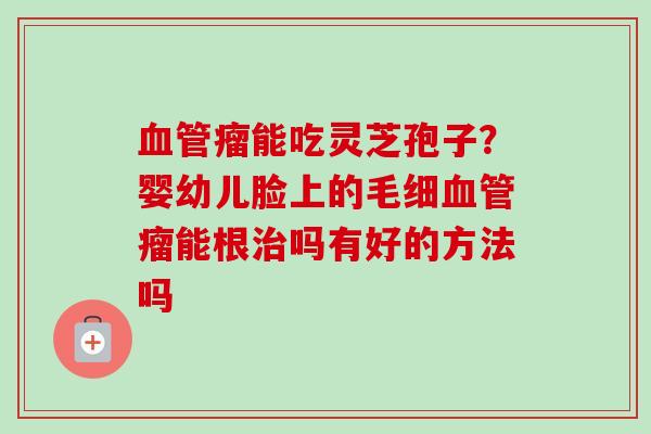 血管瘤能吃灵芝孢子？婴幼儿脸上的毛细血管瘤能根治吗有好的方法吗-第1张图片-卓越灵芝孢子粉