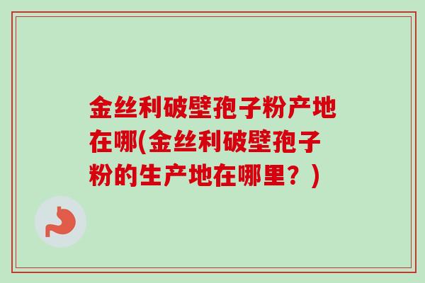 金丝利破壁孢子粉产地在哪(金丝利破壁孢子粉的生产地在哪里?)-第1张图片-卓越灵芝孢子粉 金丝利破壁孢子粉产地在哪(金丝利破壁孢子粉的生产地在哪里?)-第1张图片-卓越灵芝孢子粉