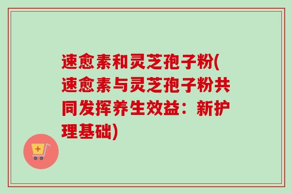 速愈素和灵芝孢子粉(速愈素与灵芝孢子粉共同发挥养生效益：新护理基础)-第1张图片-卓越灵芝孢子粉