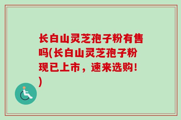 长白山灵芝孢子粉有售吗(长白山灵芝孢子粉现已上市，速来选购！)-第1张图片-卓越灵芝孢子粉